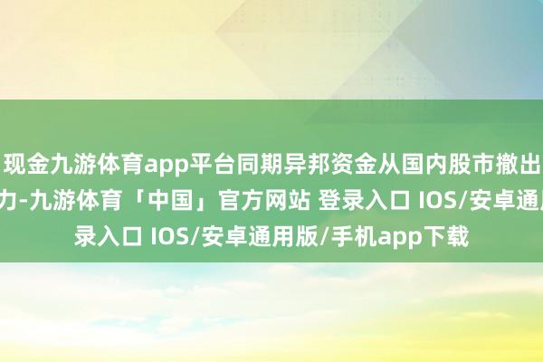 现金九游体育app平台同期异邦资金从国内股市撤出给当地货币带来压力-九游体育「中国」官方网站 登录入口 IOS/安卓通用版/手机app下载