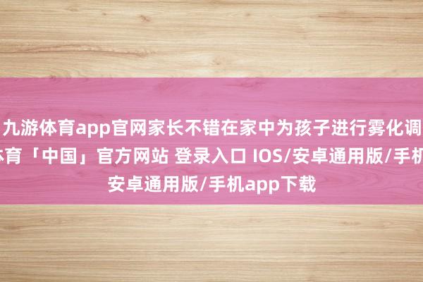 九游体育app官网家长不错在家中为孩子进行雾化调整-九游体育「中国」官方网站 登录入口 IOS/安卓通用版/手机app下载