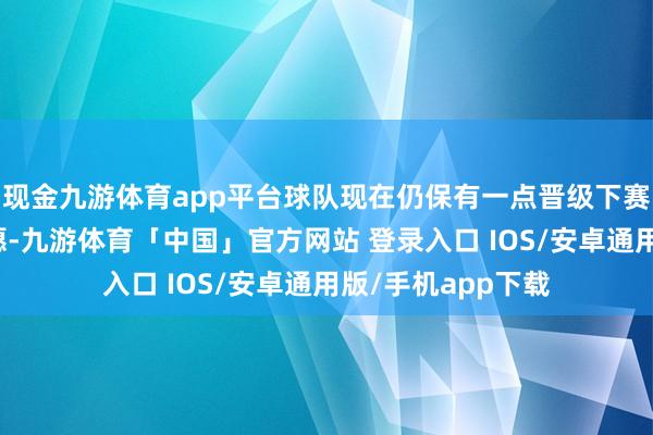 现金九游体育app平台球队现在仍保有一点晋级下赛季亚冠联赛的但愿-九游体育「中国」官方网站 登录入口 IOS/安卓通用版/手机app下载