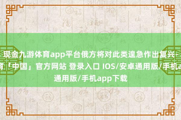 现金九游体育app平台俄方将对此类遑急作出复兴-九游体育「中国」官方网站 登录入口 IOS/安卓通用版/手机app下载