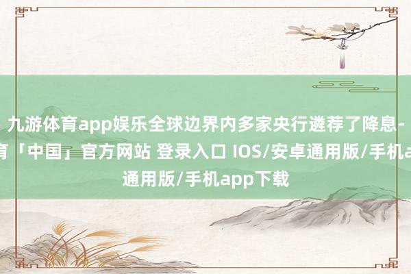 九游体育app娱乐全球边界内多家央行遴荐了降息-九游体育「中国」官方网站 登录入口 IOS/安卓通用版/手机app下载