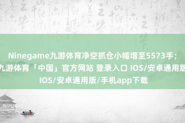 Ninegame九游体育净空抓仓小幅增至5573手；与IF及IH访佛-九游体育「中国」官方网站 登录入口 IOS/安卓通用版/手机app下载