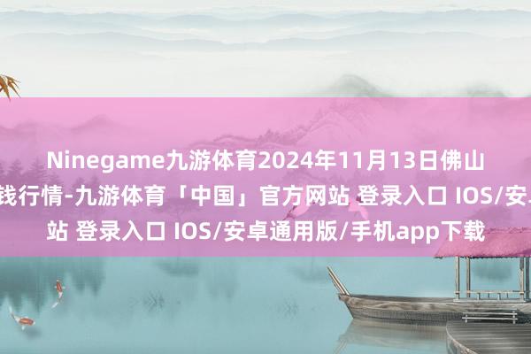 Ninegame九游体育2024年11月13日佛山中南农居品批发市集价钱行情-九游体育「中国」官方网站 登录入口 IOS/安卓通用版/手机app下载