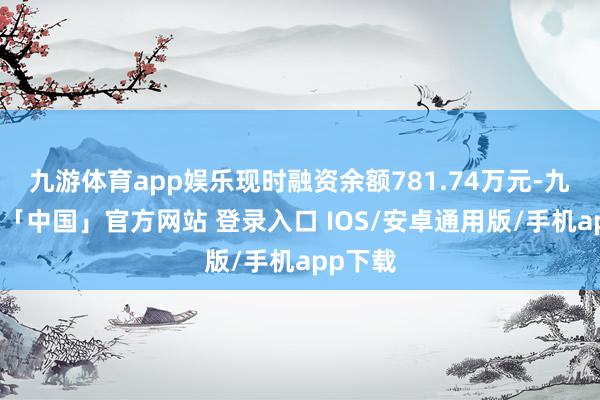 九游体育app娱乐现时融资余额781.74万元-九游体育「中国」官方网站 登录入口 IOS/安卓通用版/手机app下载