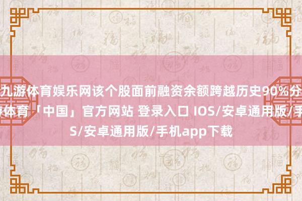 九游体育娱乐网该个股面前融资余额跨越历史90%分位水平-九游体育「中国」官方网站 登录入口 IOS/安卓通用版/手机app下载