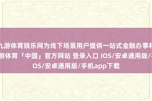 九游体育娱乐网为线下场景用户提供一站式金融办事科罚有预备-九游体育「中国」官方网站 登录入口 IOS/安卓通用版/手机app下载