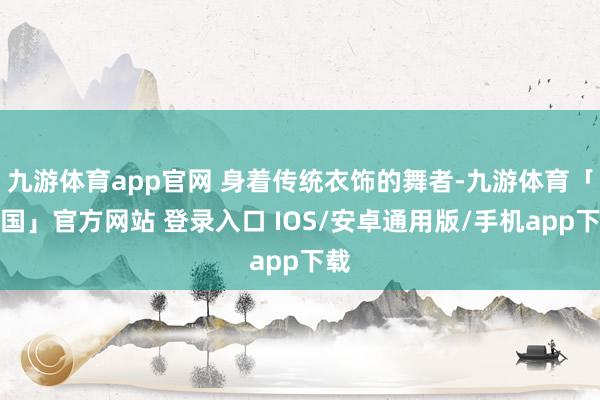 九游体育app官网 身着传统衣饰的舞者-九游体育「中国」官方网站 登录入口 IOS/安卓通用版/手机app下载