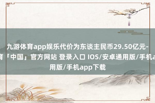 九游体育app娱乐代价为东谈主民币29.50亿元-九游体育「中国」官方网站 登录入口 IOS/安卓通用版/手机app下载