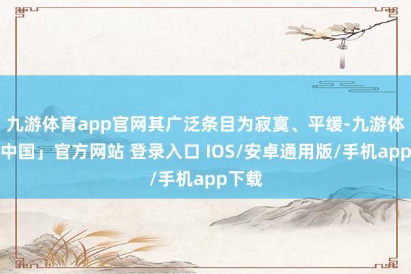 九游体育app官网其广泛条目为寂寞、平缓-九游体育「中国」官方网站 登录入口 IOS/安卓通用版/手机app下载