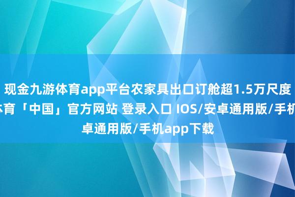 现金九游体育app平台农家具出口订舱超1.5万尺度箱-九游体育「中国」官方网站 登录入口 IOS/安卓通用版/手机app下载