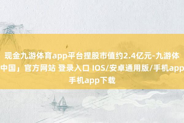 现金九游体育app平台捏股市值约2.4亿元-九游体育「中国」官方网站 登录入口 IOS/安卓通用版/手机app下载