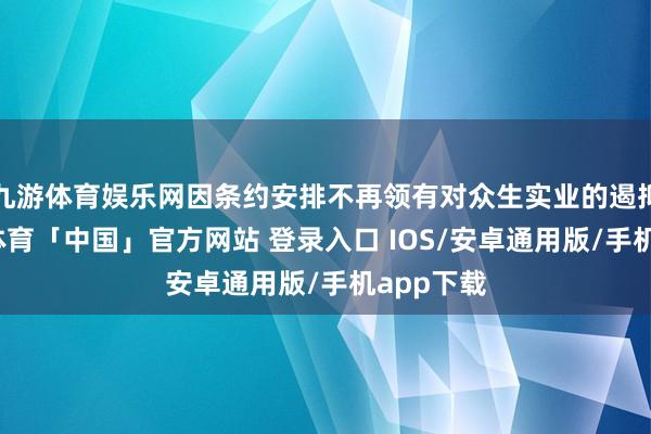 九游体育娱乐网因条约安排不再领有对众生实业的遏抑权-九游体育「中国」官方网站 登录入口 IOS/安卓通用版/手机app下载