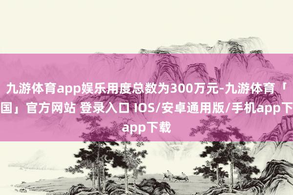 九游体育app娱乐用度总数为300万元-九游体育「中国」官方网站 登录入口 IOS/安卓通用版/手机app下载