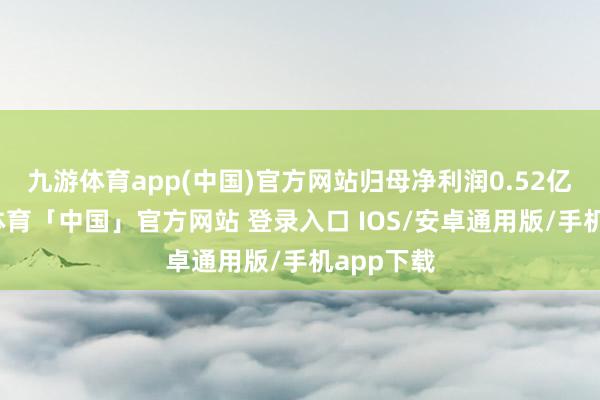 九游体育app(中国)官方网站归母净利润0.52亿元-九游体育「中国」官方网站 登录入口 IOS/安卓通用版/手机app下载