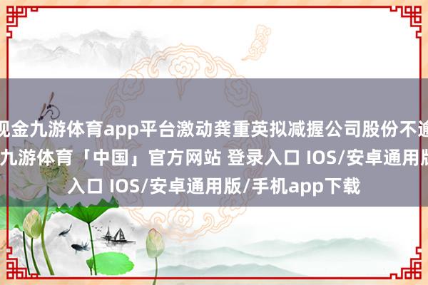 现金九游体育app平台激动龚重英拟减握公司股份不逾越376.22万股-九游体育「中国」官方网站 登录入口 IOS/安卓通用版/手机app下载