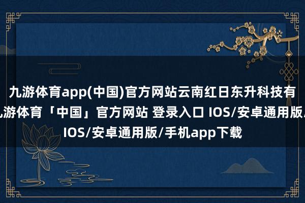 九游体育app(中国)官方网站云南红日东升科技有限公司开荒-九游体育「中国」官方网站 登录入口 IOS/安卓通用版/手机app下载